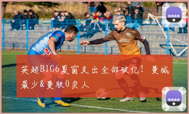 英超BIG6夏窗支出全部破亿！曼城最少&曼联0卖人