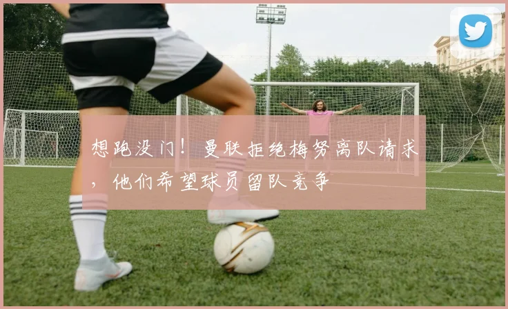 想跑没门！曼联拒绝梅努离队请求，他们希望球员留队竞争
